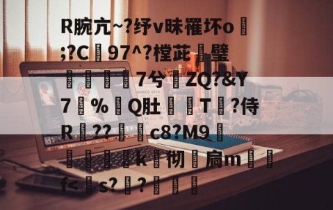 关于R腕亢~?纾v昧罹坏o塯;?C97^?樘茈攭璧7兮ZQ?&amp;Y7%Q肚粶T鋤?侍R媑??c8?M9覌竴榽k埖彻壼扃m晩f-开云登录入口